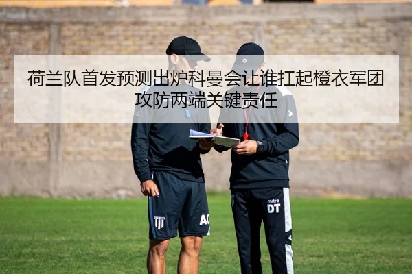 荷兰队首发预测出炉科曼会让谁扛起橙衣军团攻防两端关键责任
